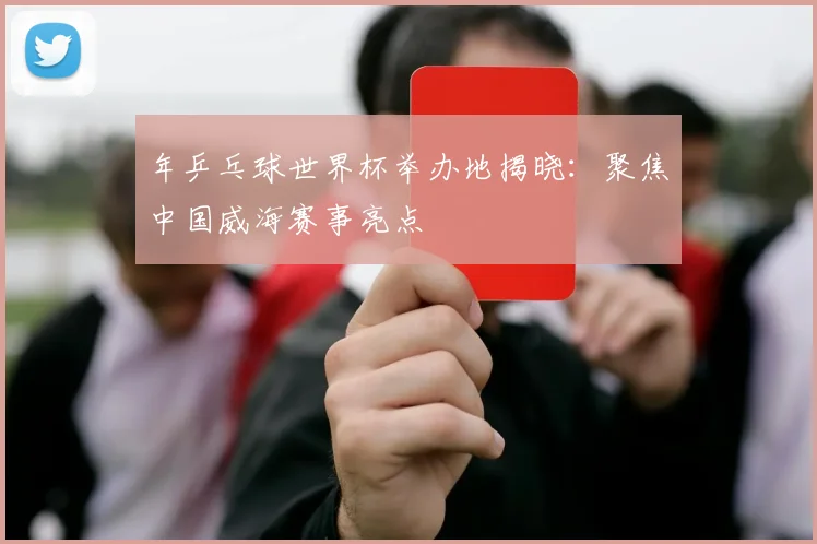 年乒乓球世界杯举办地揭晓：聚焦中国威海赛事亮点