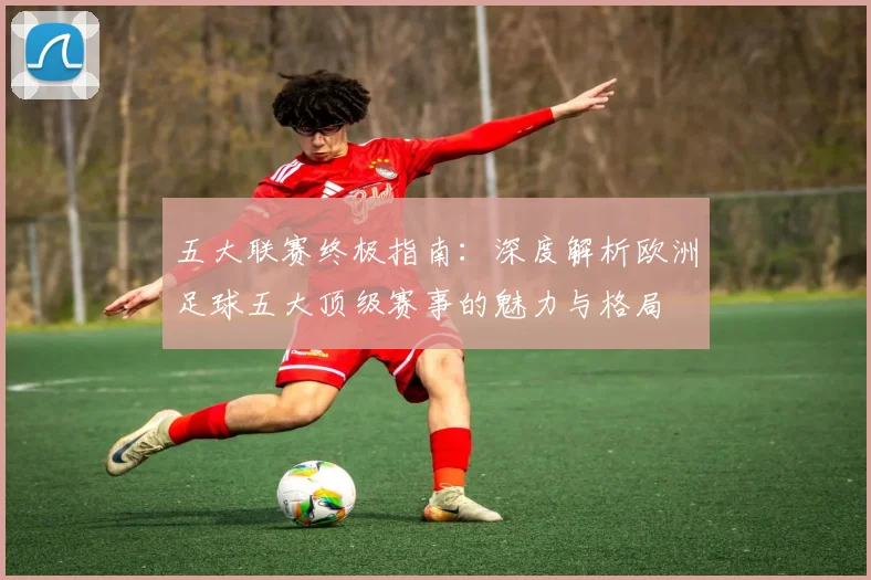 五大联赛终极指南:深度解析欧洲足球五大顶级赛事的魅力与格局