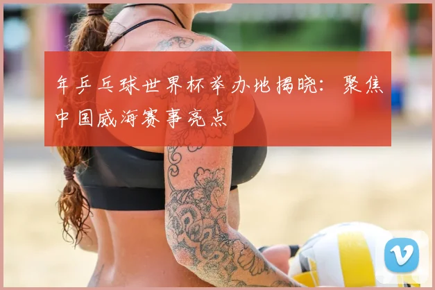 年乒乓球世界杯举办地揭晓：聚焦中国威海赛事亮点