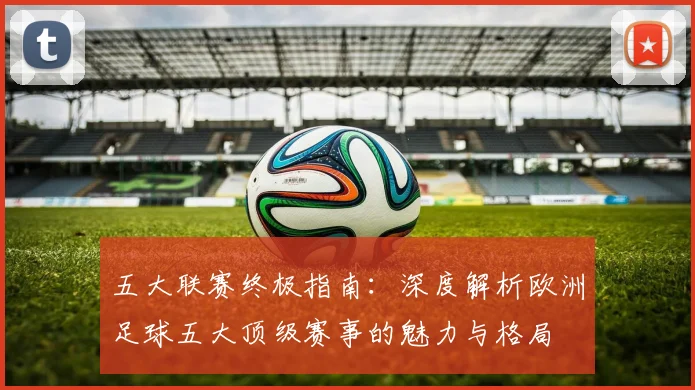 五大联赛终极指南:深度解析欧洲足球五大顶级赛事的魅力与格局