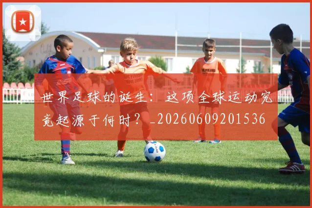 世界足球的诞生：这项全球运动究竟起源于何时？_20260609201536