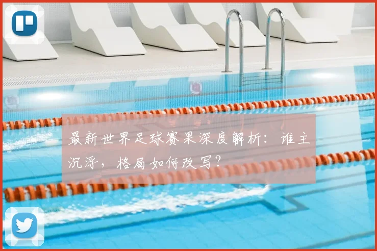 最新世界足球赛果深度解析:谁主沉浮,格局如何改写?