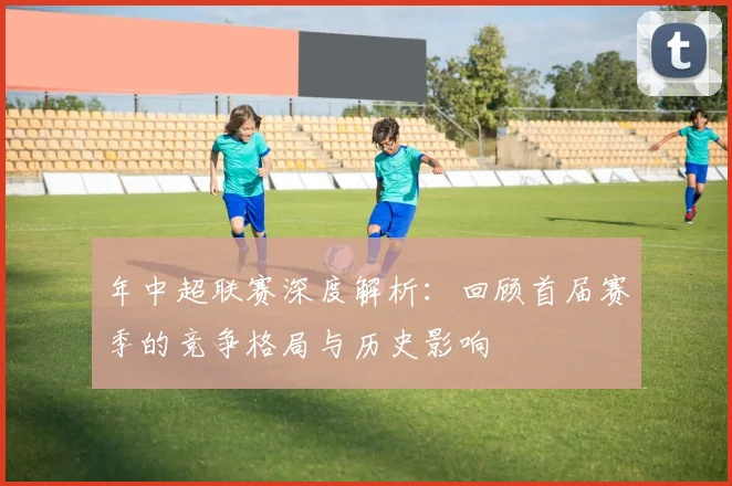 年中超联赛深度解析：回顾首届赛季的竞争格局与历史影响