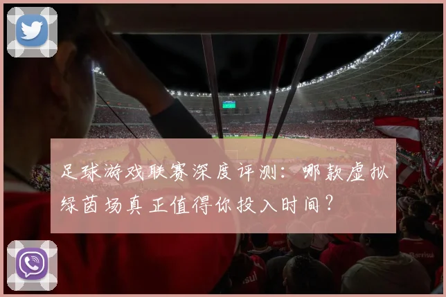 足球游戏联赛深度评测：哪款虚拟绿茵场真正值得你投入时间？