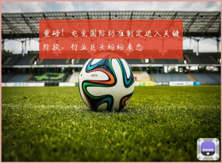 重磅！电竞国际标准制定进入关键阶段，行业巨头纷纷表态