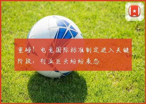 重磅！电竞国际标准制定进入关键阶段，行业巨头纷纷表态