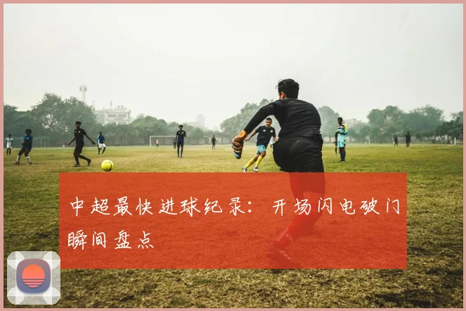 中超最快进球纪录：开场闪电破门瞬间盘点