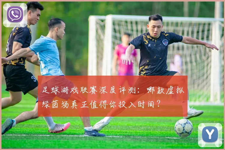 足球游戏联赛深度评测：哪款虚拟绿茵场真正值得你投入时间？