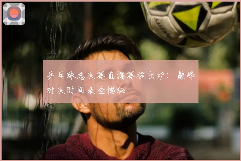 乒乓球总决赛直播赛程出炉：巅峰对决时间表全揭秘