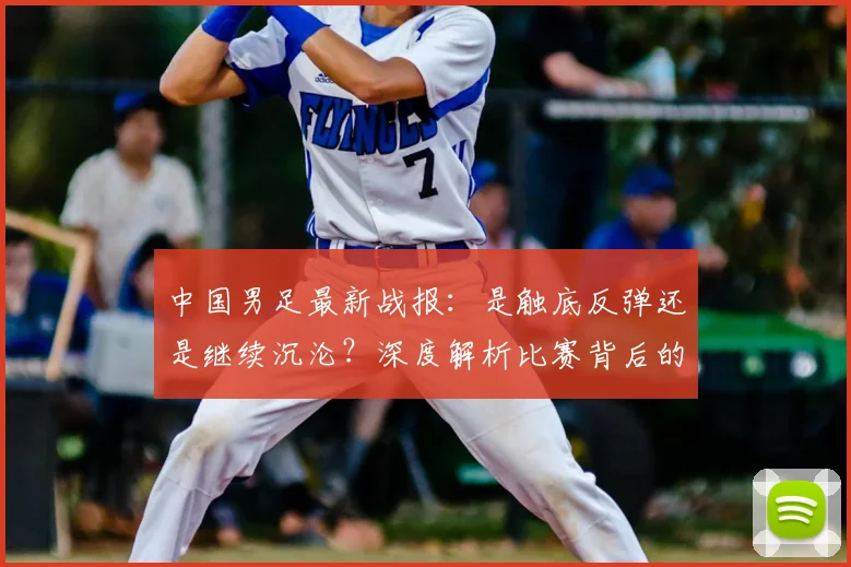 中国男足最新战报：是触底反弹还是继续沉沦？深度解析比赛背后的战略困局