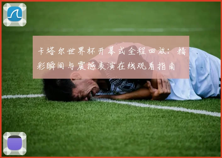 卡塔尔世界杯开幕式全程回放：精彩瞬间与震撼表演在线观看指南