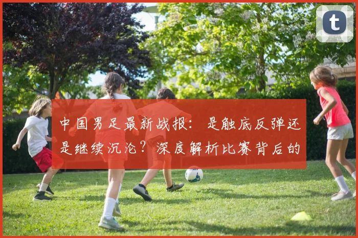 中国男足最新战报:是触底反弹还是继续沉沦?深度解析比赛背后的战略困局