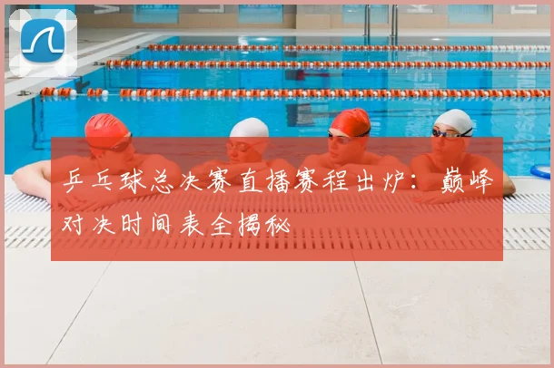 乒乓球总决赛直播赛程出炉：巅峰对决时间表全揭秘