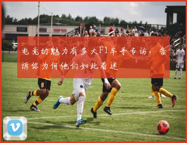 电竞的魅力有多大F1车手专访，告诉你为何他们如此着迷