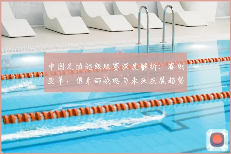 中国足协超级联赛深度解析：赛制变革、俱乐部战略与未来发展趋势