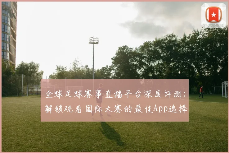 全球足球赛事直播平台深度评测：解锁观看国际大赛的最佳App选择